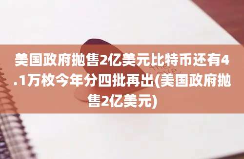 美国政府抛售2亿美元比特币还有4.1万枚今年分四批再出(美国政府抛售2亿美元)