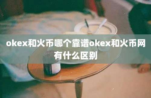 okex和火币哪个靠谱okex和火币网有什么区别