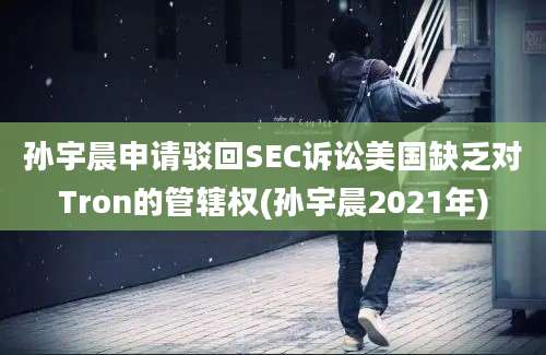 孙宇晨申请驳回SEC诉讼美国缺乏对Tron的管辖权(孙宇晨2021年)