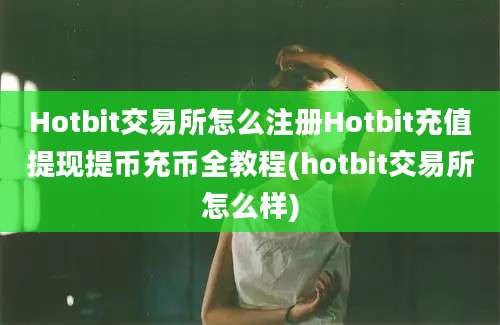 Hotbit交易所怎么注册Hotbit充值提现提币充币全教程(hotbit交易所怎么样)