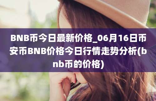 BNB币今日最新价格_06月16日币安币BNB价格今日行情走势分析(bnb币的价格)