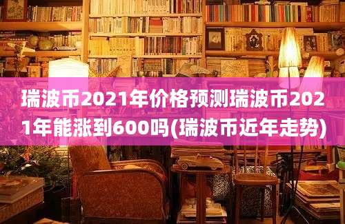 瑞波币2021年价格预测瑞波币2021年能涨到600吗(瑞波币近年走势)