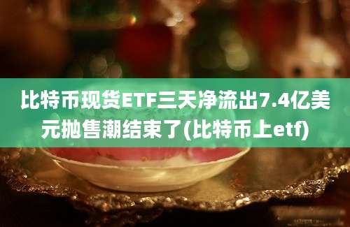 比特币现货ETF三天净流出7.4亿美元抛售潮结束了(比特币上etf)