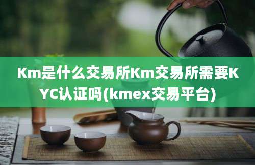 Km是什么交易所Km交易所需要KYC认证吗(kmex交易平台)