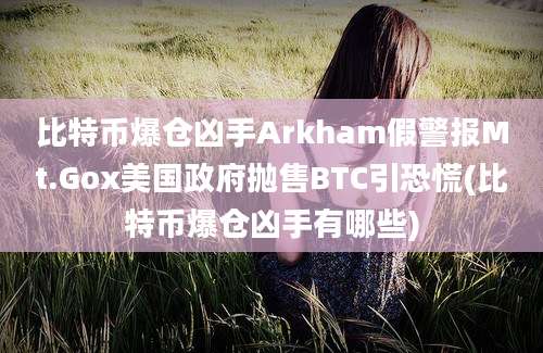 比特币爆仓凶手Arkham假警报Mt.Gox美国政府抛售BTC引恐慌(比特币爆仓凶手有哪些)