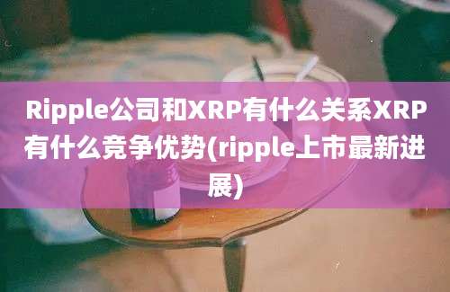 Ripple公司和XRP有什么关系XRP有什么竞争优势(ripple上市最新进展)