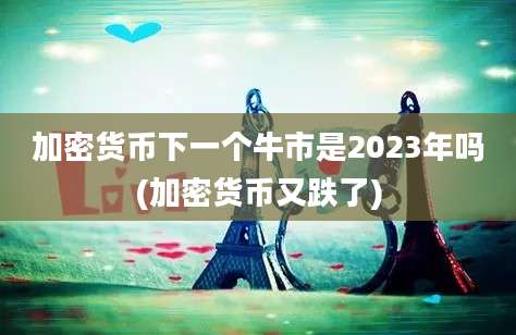 加密货币下一个牛市是2023年吗(加密货币又跌了)