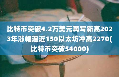 比特币突破4.2万美元再写新高2023年涨幅逼近150以太坊冲高2270(比特币突破54000)