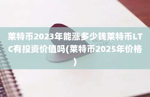 莱特币2023年能涨多少钱莱特币LTC有投资价值吗(莱特币2025年价格)