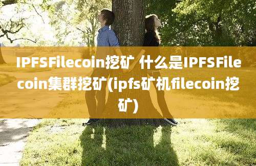 IPFSFilecoin挖矿 什么是IPFSFilecoin集群挖矿(ipfs矿机filecoin挖矿)