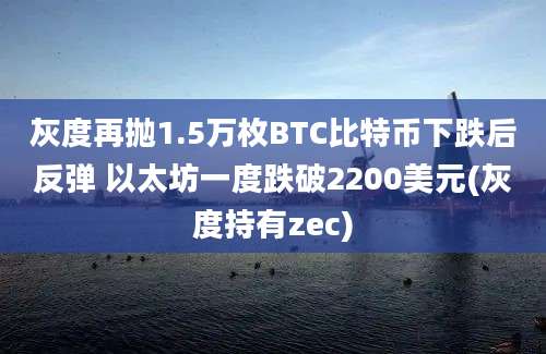 灰度再抛1.5万枚BTC比特币下跌后反弹 以太坊一度跌破2200美元(灰度持有zec)