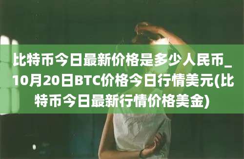 比特币今日最新价格是多少人民币_10月20日BTC价格今日行情美元(比特币今日最新行情价格美金)