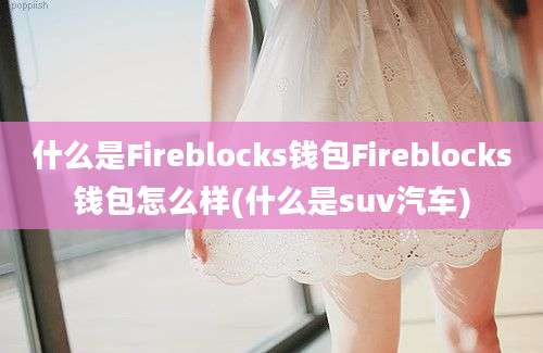 什么是Fireblocks钱包Fireblocks钱包怎么样(什么是suv汽车)