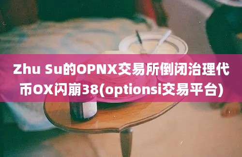 Zhu Su的OPNX交易所倒闭治理代币OX闪崩38(optionsi交易平台)