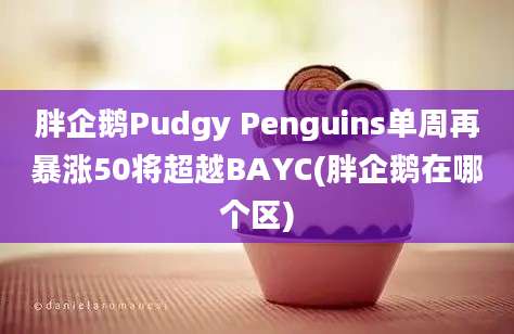 胖企鹅Pudgy Penguins单周再暴涨50将超越BAYC(胖企鹅在哪个区)