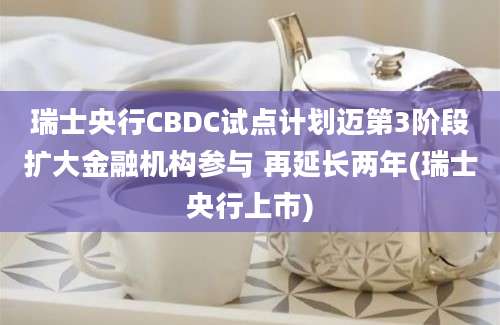 瑞士央行CBDC试点计划迈第3阶段扩大金融机构参与 再延长两年(瑞士央行上市)