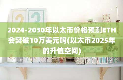 2024-2030年以太币价格预测ETH会突破10万美元吗(以太币2025年的升值空间)