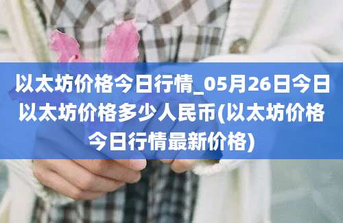 以太坊价格今日行情_05月26日今日以太坊价格多少人民币(以太坊价格今日行情最新价格)