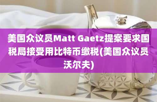 美国众议员Matt Gaetz提案要求国税局接受用比特币缴税(美国众议员沃尔夫)