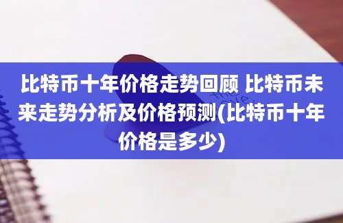 比特币十年价格走势回顾 比特币未来走势分析及价格预测(比特币十年价格是多少)