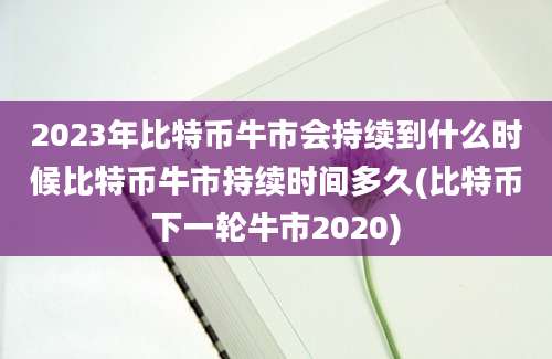 2023年比特币牛市会持续到什么时候比特币牛市持续时间多久(比特币下一轮牛市2020)