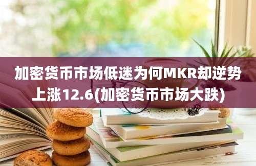 加密货币市场低迷为何MKR却逆势上涨12.6(加密货币市场大跌)