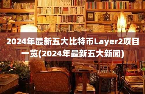 2024年最新五大比特币Layer2项目一览(2024年最新五大新闻)