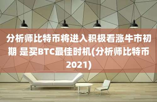 分析师比特币将进入积极看涨牛市初期 是买BTC最佳时机(分析师比特币2021)