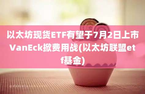 以太坊现货ETF有望于7月2日上市VanEck掀费用战(以太坊联盟etf基金)