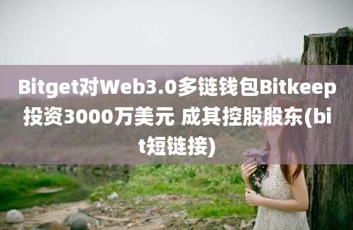 Bitget对Web3.0多链钱包Bitkeep投资3000万美元 成其控股股东(bit短链接)