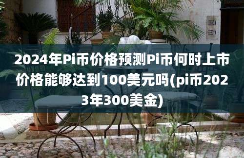 2024年Pi币价格预测Pi币何时上市价格能够达到100美元吗(pi币2023年300美金)