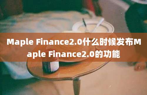 Maple Finance2.0什么时候发布Maple Finance2.0的功能