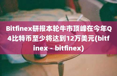 Bitfinex研报本轮牛市顶峰在今年Q4比特币至少将达到12万美元(bitfinex - bitfinex)