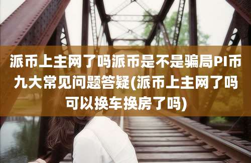 派币上主网了吗派币是不是骗局PI币九大常见问题答疑(派币上主网了吗可以换车换房了吗)