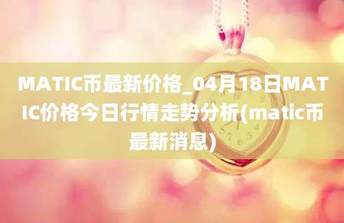 MATIC币最新价格_04月18日MATIC价格今日行情走势分析(matic币最新消息)