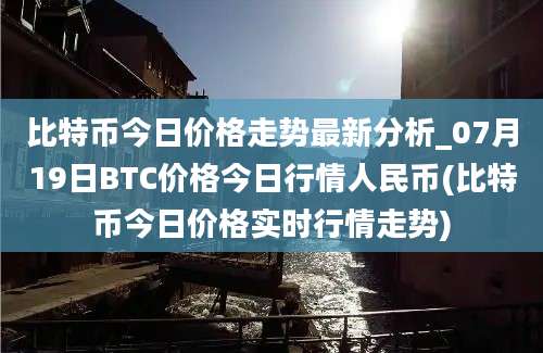 比特币今日价格走势最新分析_07月19日BTC价格今日行情人民币(比特币今日价格实时行情走势)