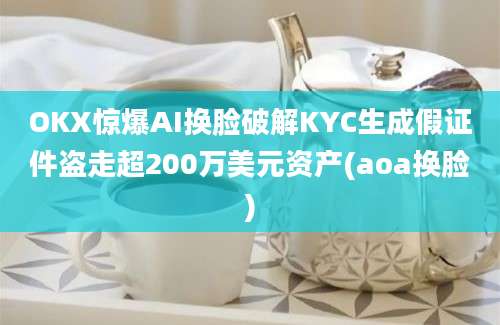 OKX惊爆AI换脸破解KYC生成假证件盗走超200万美元资产(aoa换脸)