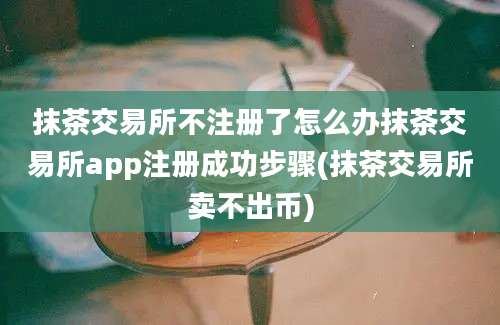 抹茶交易所不注册了怎么办抹茶交易所app注册成功步骤(抹茶交易所卖不出币)