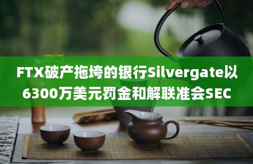 FTX破产拖垮的银行Silvergate以6300万美元罚金和解联准会SEC