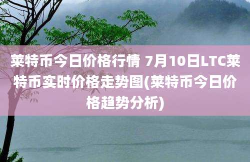 莱特币今日价格行情 7月10日LTC莱特币实时价格走势图(莱特币今日价格趋势分析)