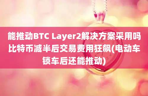 能推动BTC Layer2解决方案采用吗比特币减半后交易费用狂飙(电动车锁车后还能推动)