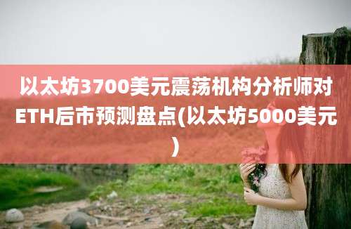 以太坊3700美元震荡机构分析师对ETH后市预测盘点(以太坊5000美元)