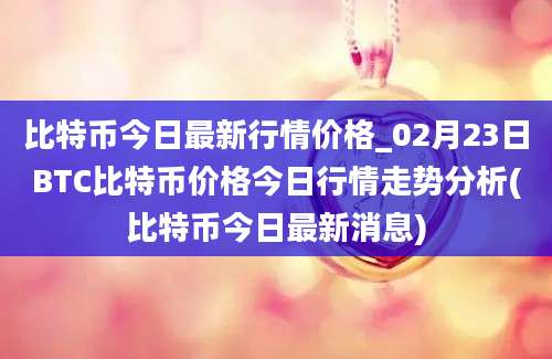 比特币今日最新行情价格_02月23日BTC比特币价格今日行情走势分析(比特币今日最新消息)