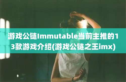 游戏公链Immutable当前主推的13款游戏介绍(游戏公链之王imx)