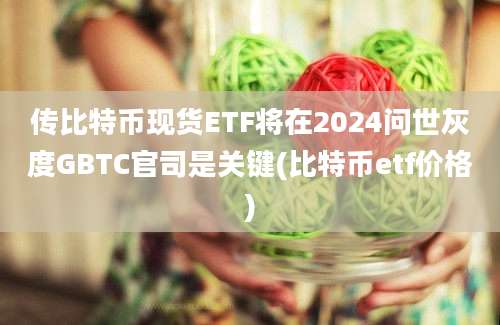 传比特币现货ETF将在2024问世灰度GBTC官司是关键(比特币etf价格)