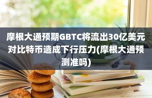 摩根大通预期GBTC将流出30亿美元对比特币造成下行压力(摩根大通预测准吗)