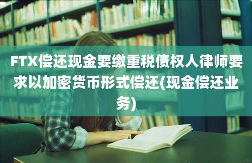 FTX偿还现金要缴重税债权人律师要求以加密货币形式偿还(现金偿还业务)