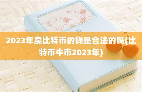 2023年卖比特币的钱是合法的吗(比特币牛市2023年)