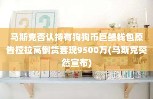 马斯克否认持有狗狗币巨鲸钱包原告控拉高倒货套现9500万(马斯克突然宣布)