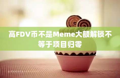 高FDV币不是Meme大额解锁不等于项目归零